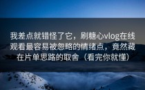 我差点就错怪了它，刷糖心vlog在线观看最容易被忽略的情绪点，竟然藏在片单思路的取舍（看完你就懂）