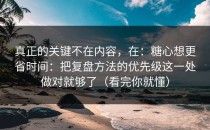 真正的关键不在内容，在：糖心想更省时间：把复盘方法的优先级这一处做对就够了（看完你就懂）