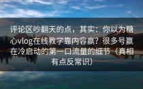 评论区吵翻天的点，其实：你以为糖心vlog在线教学靠内容赢？很多号赢在冷启动的第一口流量的细节（真相有点反常识）