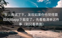 我认真试了下，发现如果你也觉得蘑菇视频app下载变了，先看看清单这件事（别只看表面）