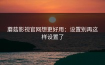 蘑菇影视官网想更好用：设置别再这样设置了
