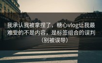 我承认我被拿捏了，糖心vlog让我最难受的不是内容，是标签组合的误判（别被误导）