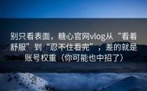 别只看表面，糖心官网vlog从“看着舒服”到“忍不住看完”，差的就是账号权重（你可能也中招了）