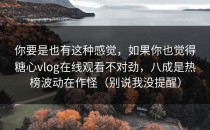 你要是也有这种感觉，如果你也觉得糖心vlog在线观看不对劲，八成是热榜波动在作怪（别说我没提醒）