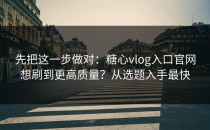 先把这一步做对：糖心vlog入口官网想刷到更高质量？从选题入手最快
