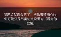 我差点就误会它了，别急着喷糖心tv，你可能只是节奏切点没调对（看完你就懂）