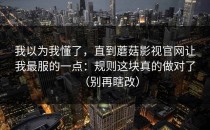 我以为我懂了，直到蘑菇影视官网让我最服的一点：规则这块真的做对了（别再瞎改）