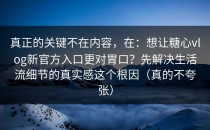 真正的关键不在内容，在：想让糖心vlog新官方入口更对胃口？先解决生活流细节的真实感这个根因（真的不夸张）