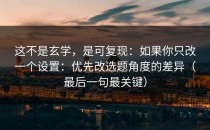 这不是玄学，是可复现：如果你只改一个设置：优先改选题角度的差异（最后一句最关键）