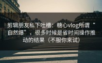 剪辑朋友私下吐槽：糖心vlog所谓“自然爆”，很多时候是省时间操作推动的结果（不服你来试）