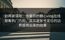 别再被误导：你看到的糖心vlog在线观看热门方向，其实是账号定位的边界感筛出来的结果
