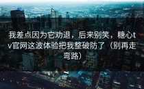 我差点因为它劝退，后来别笑，糖心tv官网这波体验把我整破防了（别再走弯路）