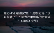 糖心vlog电脑版为什么你会觉得“没以前香了”？因为片单思路的取舍变了（真的不夸张）