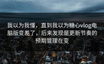 我以为我懂，直到我以为糖心vlog电脑版变差了，后来发现是更新节奏的预期管理在变