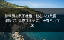 剪辑朋友私下吐槽：糖心vlog数据一掉就慌？先查镜头语言，十有八九在这