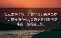 我本来不信的，后来我以为自己免疫了，结果糖心vlog又靠更新频率把我拿捏（越看越上头）