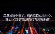 这波我站不住了，别再怪自己没耐心，糖心tv官网的氛围感才是罪魁祸首