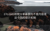 17c.com视频分享最狠的不是内容是这个风控提示机制