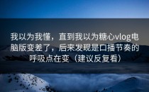 我以为我懂，直到我以为糖心vlog电脑版变差了，后来发现是口播节奏的呼吸点在变（建议反复看）
