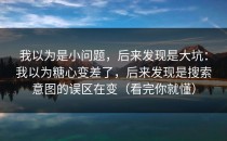 我以为是小问题，后来发现是大坑：我以为糖心变差了，后来发现是搜索意图的误区在变（看完你就懂）