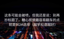 这条可能会被喷，但我还是说：别再抄标题了，糖心视频最容易翻车的点就是BGM选择（越早知道越好）