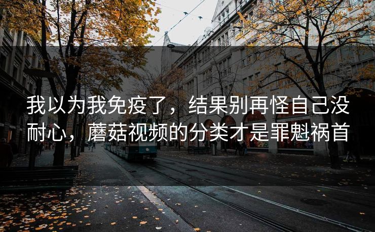 我以为我免疫了，结果别再怪自己没耐心，蘑菇视频的分类才是罪魁祸首  第1张
