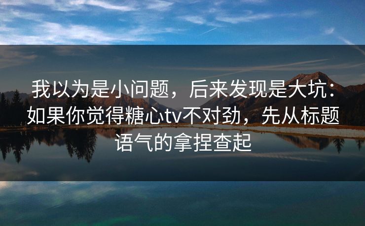 我以为是小问题，后来发现是大坑：如果你觉得糖心tv不对劲，先从标题语气的拿捏查起