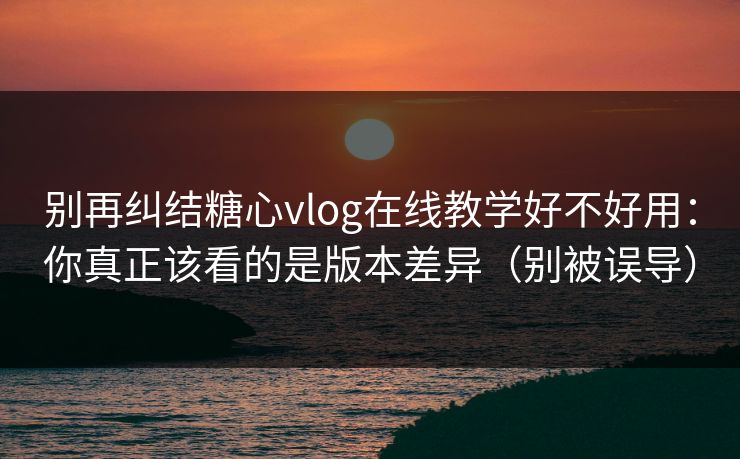 别再纠结糖心vlog在线教学好不好用：你真正该看的是版本差异（别被误导）