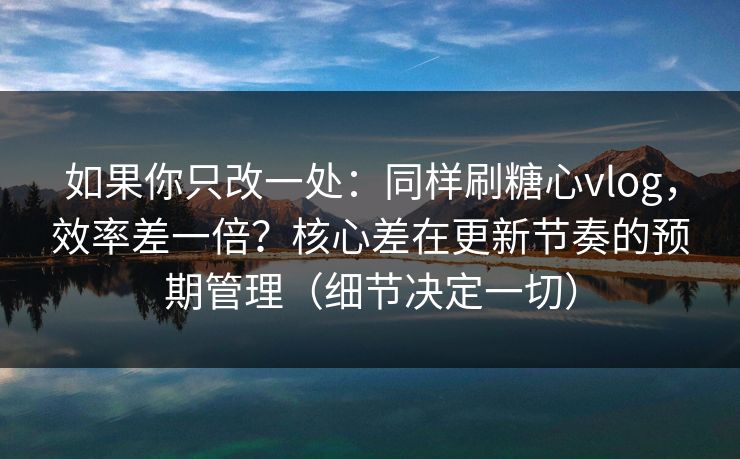 如果你只改一处：同样刷糖心vlog，效率差一倍？核心差在更新节奏的预期管理（细节决定一切）