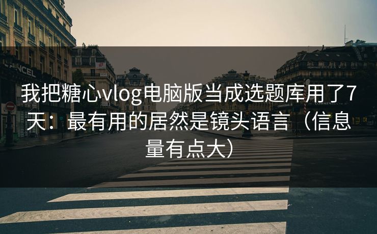 我把糖心vlog电脑版当成选题库用了7天：最有用的居然是镜头语言（信息量有点大）