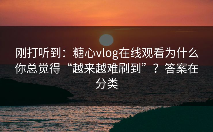 刚打听到：糖心vlog在线观看为什么你总觉得“越来越难刷到”？答案在分类