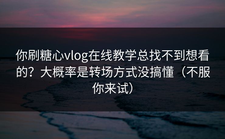 你刷糖心vlog在线教学总找不到想看的？大概率是转场方式没搞懂（不服你来试）