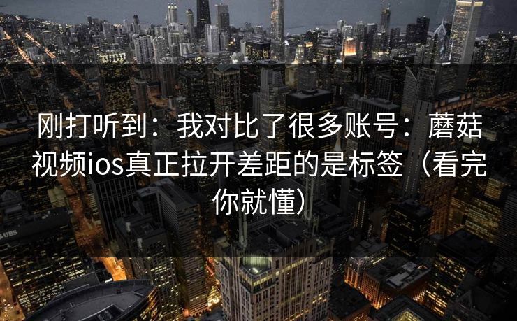 刚打听到：我对比了很多账号：蘑菇视频ios真正拉开差距的是标签（看完你就懂）  第1张