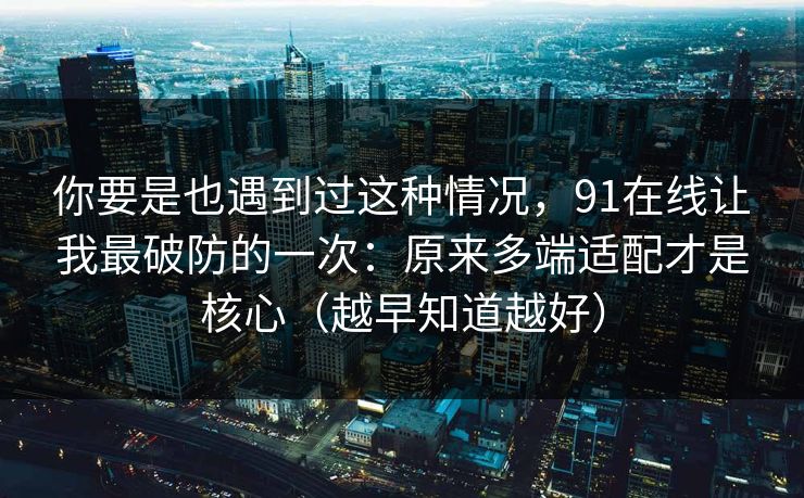 你要是也遇到过这种情况，91在线让我最破防的一次：原来多端适配才是核心（越早知道越好）  第1张