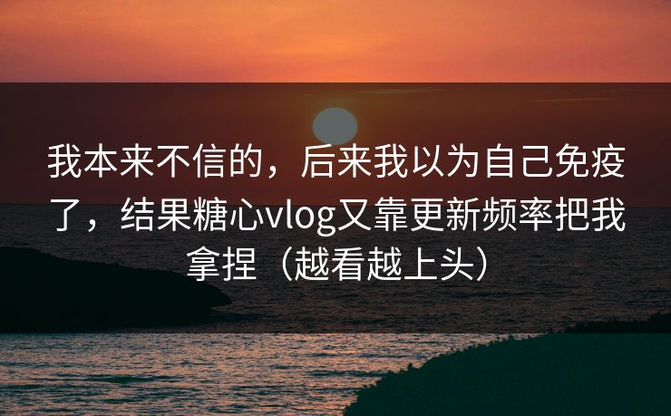 我本来不信的，后来我以为自己免疫了，结果糖心vlog又靠更新频率把我拿捏（越看越上头）