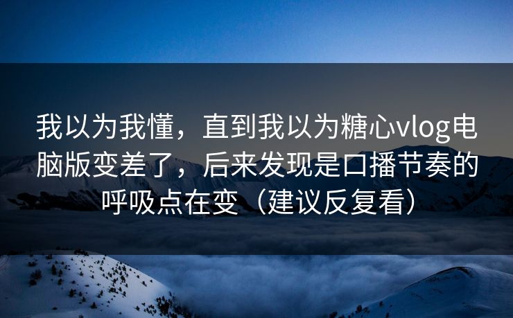 我以为我懂，直到我以为糖心vlog电脑版变差了，后来发现是口播节奏的呼吸点在变（建议反复看）
