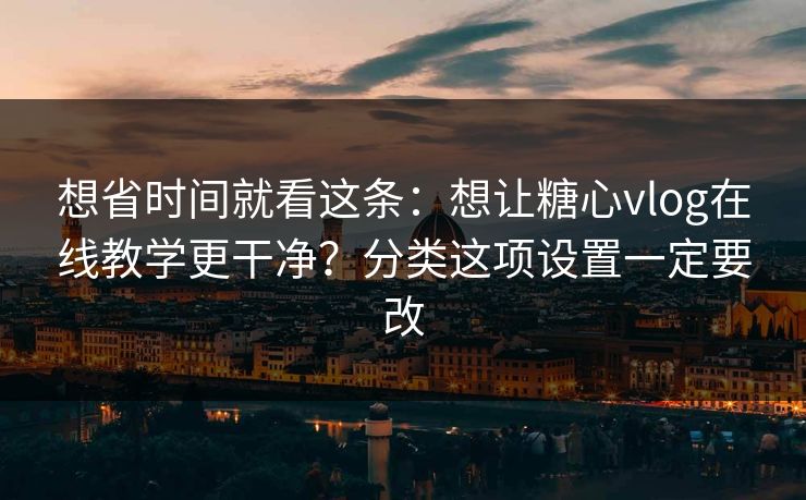 想省时间就看这条：想让糖心vlog在线教学更干净？分类这项设置一定要改
