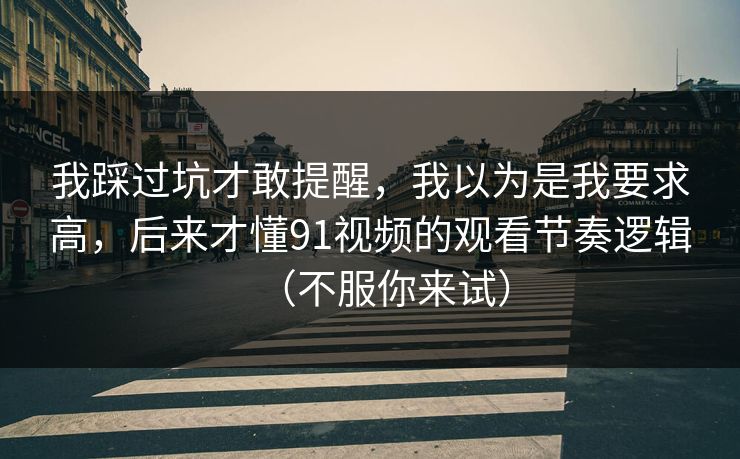 我踩过坑才敢提醒，我以为是我要求高，后来才懂91视频的观看节奏逻辑（不服你来试）