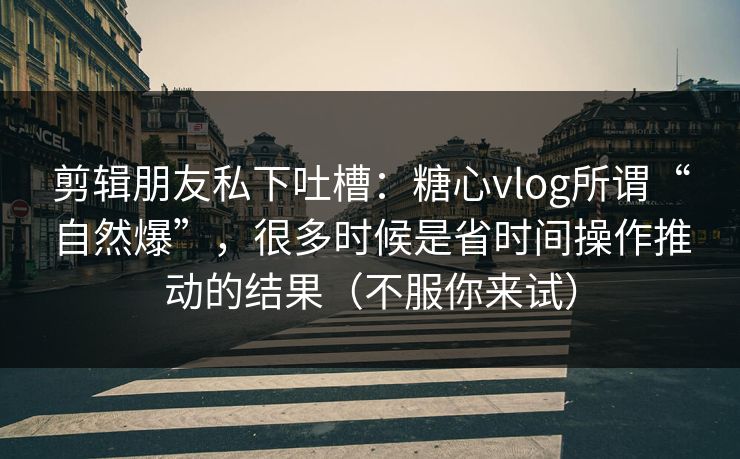 剪辑朋友私下吐槽：糖心vlog所谓“自然爆”，很多时候是省时间操作推动的结果（不服你来试）