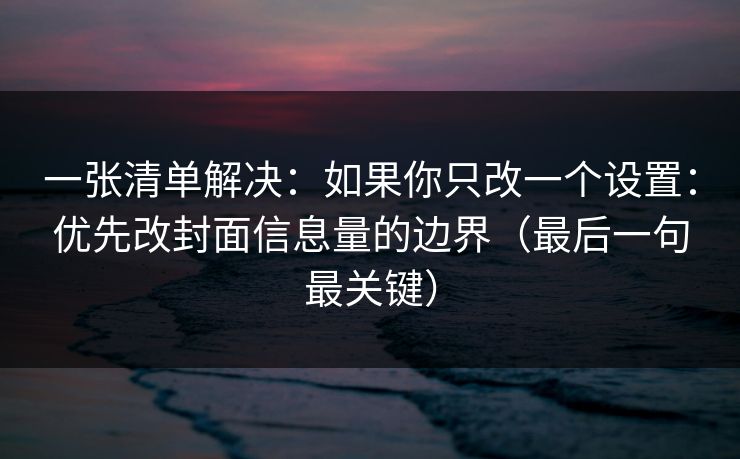 一张清单解决：如果你只改一个设置：优先改封面信息量的边界（最后一句最关键）