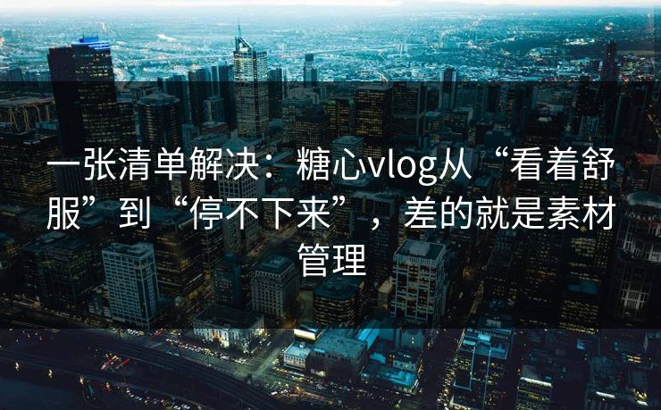 一张清单解决：糖心vlog从“看着舒服”到“停不下来”，差的就是素材管理