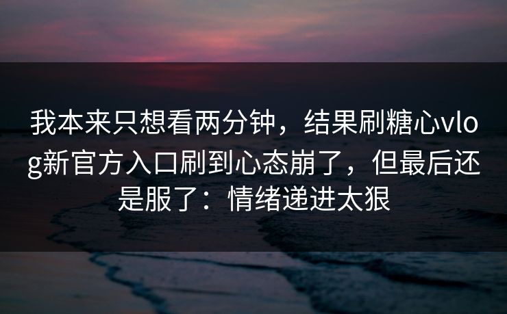 我本来只想看两分钟，结果刷糖心vlog新官方入口刷到心态崩了，但最后还是服了：情绪递进太狠