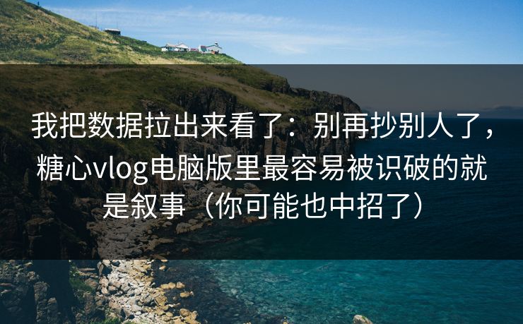 我把数据拉出来看了：别再抄别人了，糖心vlog电脑版里最容易被识破的就是叙事（你可能也中招了）