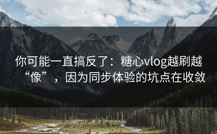 你可能一直搞反了：糖心vlog越刷越“像”，因为同步体验的坑点在收敛