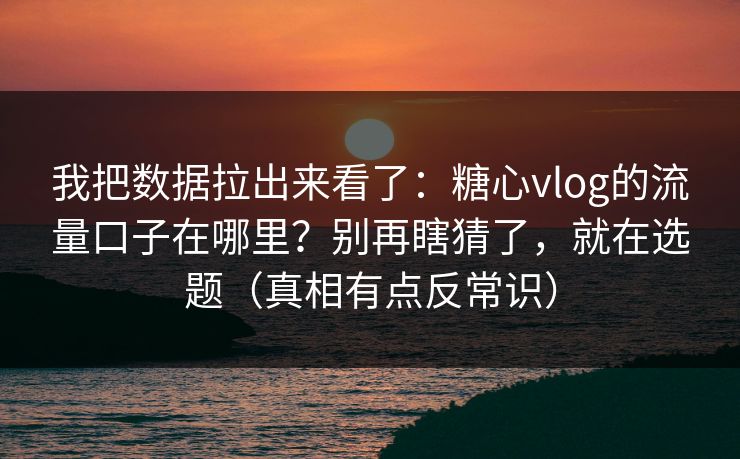 我把数据拉出来看了：糖心vlog的流量口子在哪里？别再瞎猜了，就在选题（真相有点反常识）