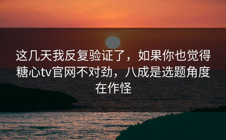 这几天我反复验证了，如果你也觉得糖心tv官网不对劲，八成是选题角度在作怪