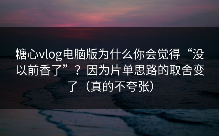 糖心vlog电脑版为什么你会觉得“没以前香了”？因为片单思路的取舍变了（真的不夸张）
