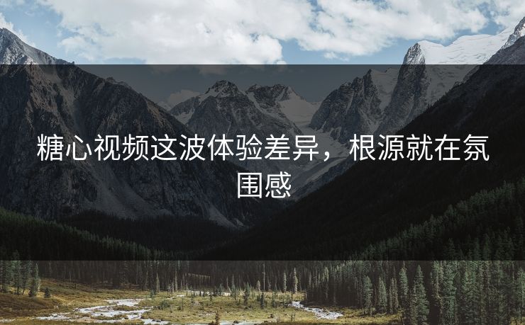 糖心视频这波体验差异，根源就在氛围感