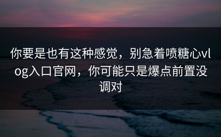你要是也有这种感觉，别急着喷糖心vlog入口官网，你可能只是爆点前置没调对