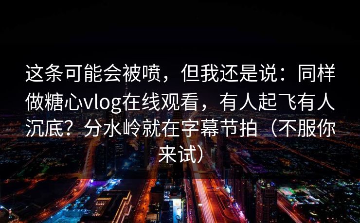这条可能会被喷，但我还是说：同样做糖心vlog在线观看，有人起飞有人沉底？分水岭就在字幕节拍（不服你来试）